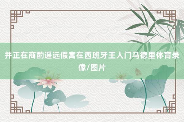 并正在商酌遥远假寓在西班牙王人门马德里体育录像/图片