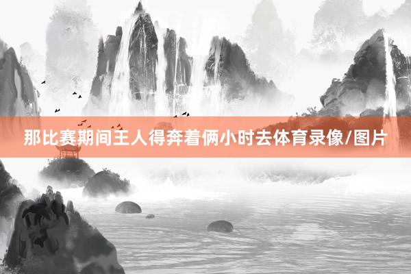 那比赛期间王人得奔着俩小时去体育录像/图片