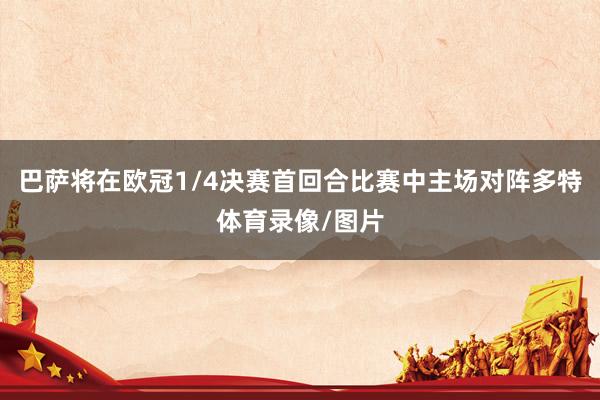 巴萨将在欧冠1/4决赛首回合比赛中主场对阵多特体育录像/图片