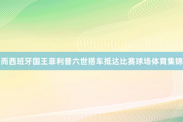 而西班牙国王菲利普六世搭车抵达比赛球场体育集锦