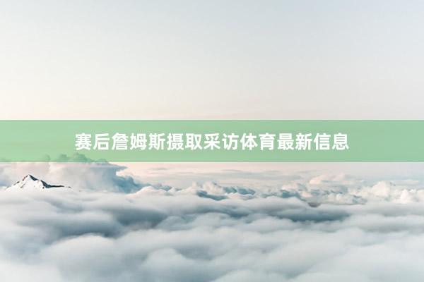 赛后詹姆斯摄取采访体育最新信息