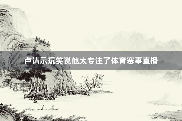 卢请示玩笑说他太专注了体育赛事直播