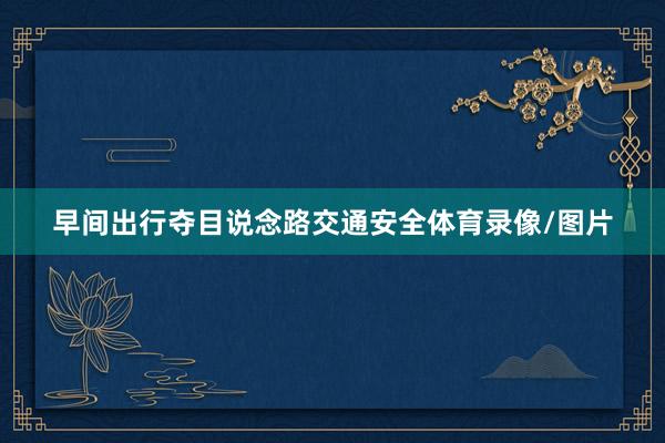早间出行夺目说念路交通安全体育录像/图片