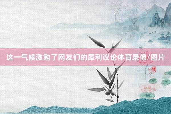 这一气候激勉了网友们的犀利议论体育录像/图片