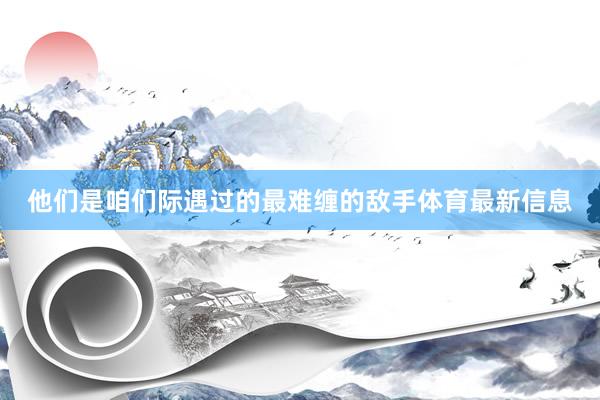 他们是咱们际遇过的最难缠的敌手体育最新信息