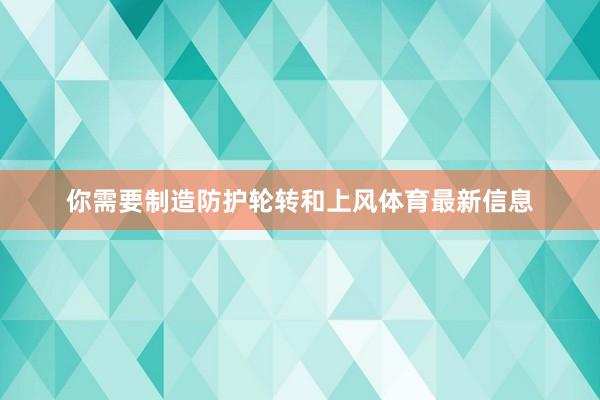 你需要制造防护轮转和上风体育最新信息