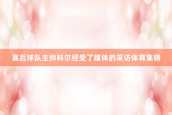 赛后球队主帅科尔经受了媒体的采访体育集锦