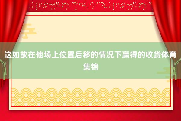 这如故在他场上位置后移的情况下赢得的收货体育集锦