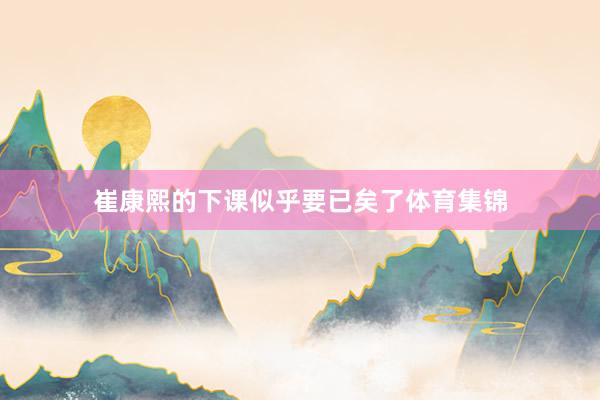崔康熙的下课似乎要已矣了体育集锦