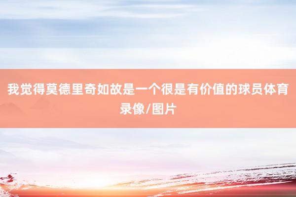 我觉得莫德里奇如故是一个很是有价值的球员体育录像/图片