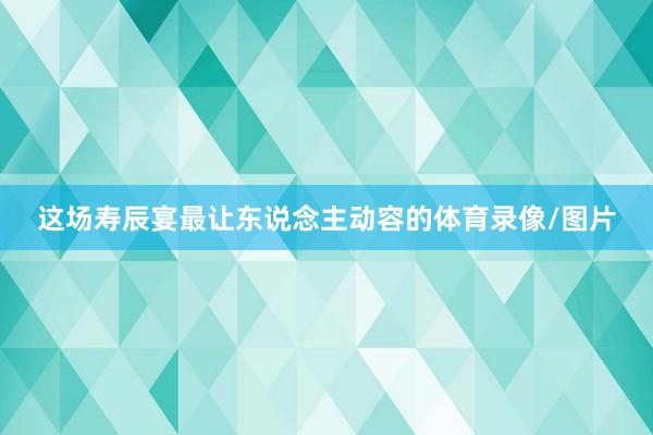 这场寿辰宴最让东说念主动容的体育录像/图片