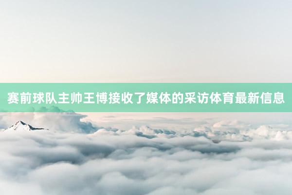 赛前球队主帅王博接收了媒体的采访体育最新信息