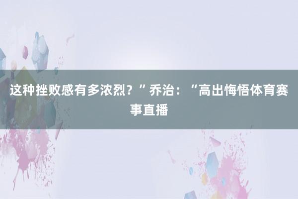 这种挫败感有多浓烈？”乔治：“高出悔悟体育赛事直播