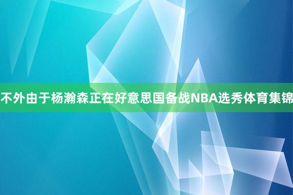 不外由于杨瀚森正在好意思国备战NBA选秀体育集锦