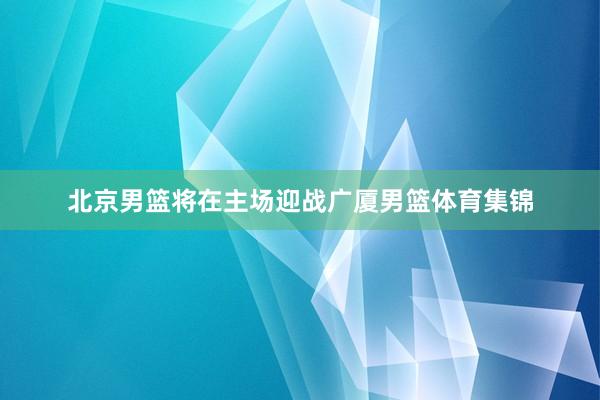 北京男篮将在主场迎战广厦男篮体育集锦
