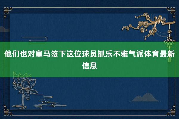 他们也对皇马签下这位球员抓乐不雅气派体育最新信息