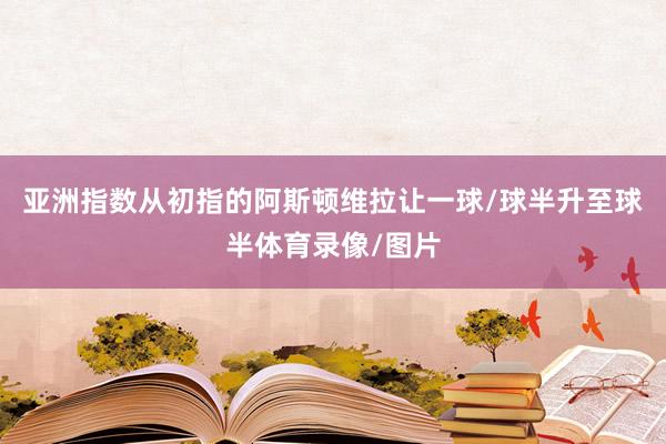 亚洲指数从初指的阿斯顿维拉让一球/球半升至球半体育录像/图片