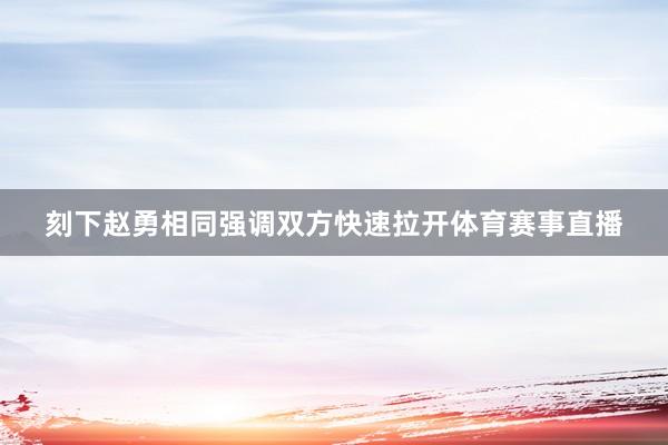 刻下赵勇相同强调双方快速拉开体育赛事直播