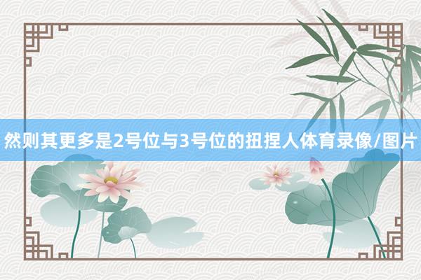 然则其更多是2号位与3号位的扭捏人体育录像/图片