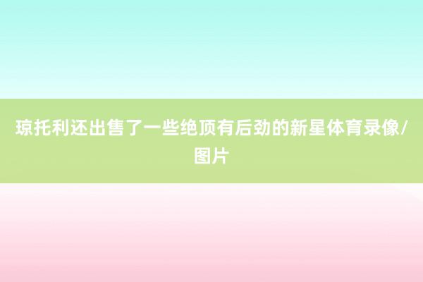 琼托利还出售了一些绝顶有后劲的新星体育录像/图片