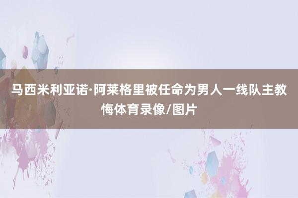 马西米利亚诺·阿莱格里被任命为男人一线队主教悔体育录像/图片