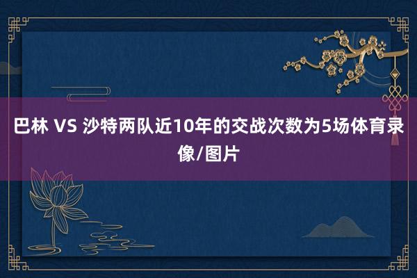 巴林 VS 沙特两队近10年的交战次数为5场体育录像/图片