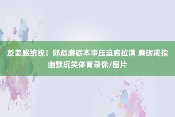 反差感统统！邱彪磨砺本事压迫感拉满 磨砺戒指幽默玩笑体育录像/图片