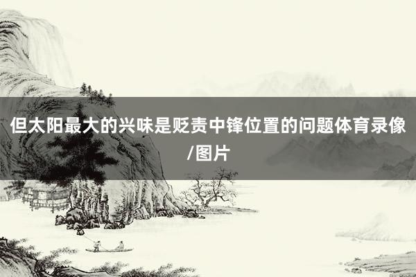 但太阳最大的兴味是贬责中锋位置的问题体育录像/图片
