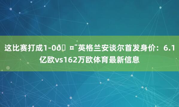 这比赛打成1-0🤯英格兰安谈尔首发身价：6.1亿欧vs162万欧体育最新信息