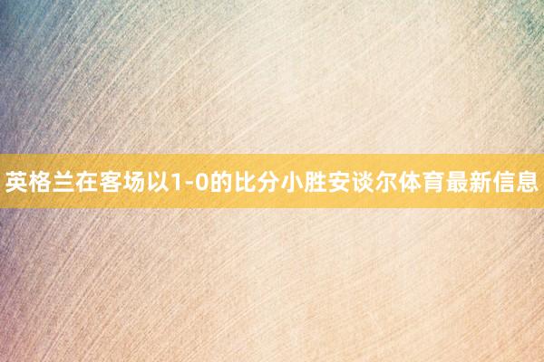 英格兰在客场以1-0的比分小胜安谈尔体育最新信息