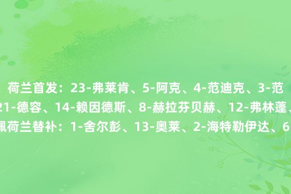 荷兰首发:23-弗莱肯、5-阿克、4-范迪克、3-范赫克、22-邓弗里斯、21-德容、14-赖因德斯、8-赫拉芬贝赫、12-弗林蓬、11-加克波、10-德佩荷兰替补:1-舍尔彭、13-奥莱、2-海特勒伊达、6-德弗里、15-范德文、16-哈托、7-西蒙斯、19-克鲁伊维特、20-韦弗、9-韦霍斯特、17-诺阿-朗、18-马伦芬兰首发:1-赫拉德茨基、17-阿尔霍、16-马蒂、18-乌罗宁、15-塔诺、4-伊万诺夫、8-罗宾-洛德、5-阿尔图、20-波赫扬帕洛、14-凯恩凯莱宁、11-奥利弗芬兰替补:12-约罗宁、23-西尼萨洛、2-朱汉尼-皮卡宁、3-维尔、6-格伦-卡马拉、7-托米-安定、9-F-扬森、13-瓦拉卡里、21-安西、22-I-尼斯卡伦、10-普基、19-本杰明-考尔曼【赛前信息】 体育集锦