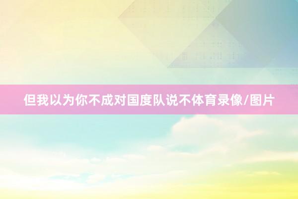 但我以为你不成对国度队说不体育录像/图片