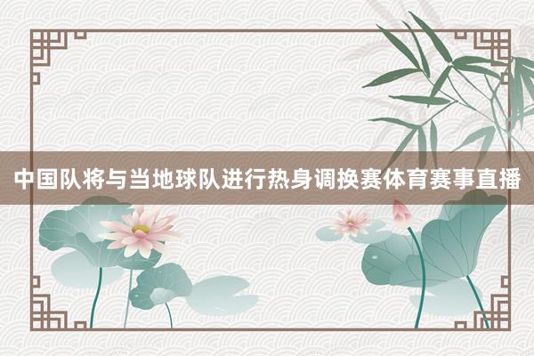 中国队将与当地球队进行热身调换赛体育赛事直播