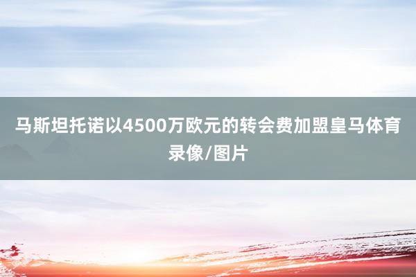 马斯坦托诺以4500万欧元的转会费加盟皇马体育录像/图片