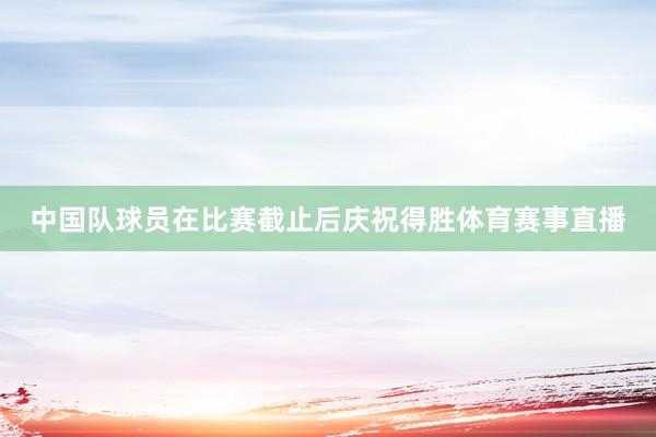 中国队球员在比赛截止后庆祝得胜体育赛事直播