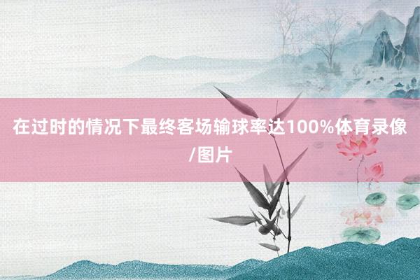 在过时的情况下最终客场输球率达100%体育录像/图片