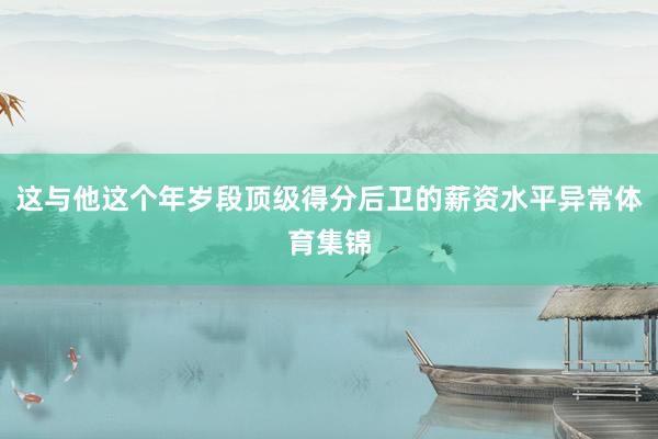 这与他这个年岁段顶级得分后卫的薪资水平异常体育集锦