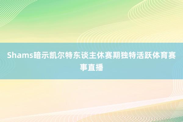 Shams暗示凯尔特东谈主休赛期独特活跃体育赛事直播