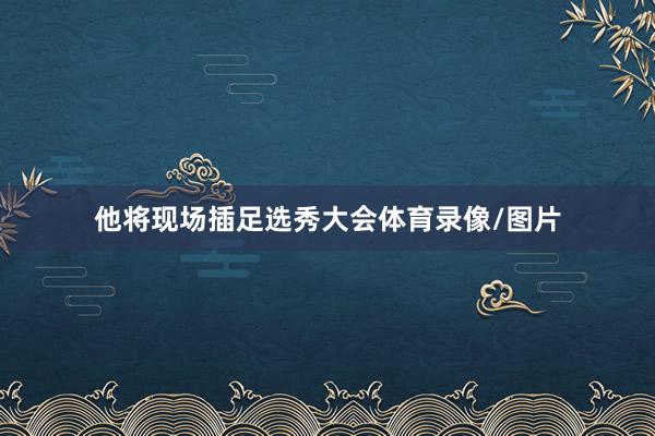他将现场插足选秀大会体育录像/图片