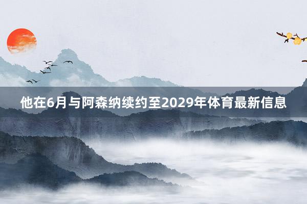 他在6月与阿森纳续约至2029年体育最新信息