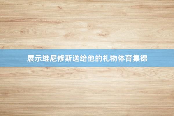 展示维尼修斯送给他的礼物体育集锦