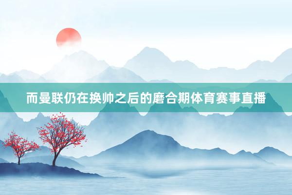 而曼联仍在换帅之后的磨合期体育赛事直播