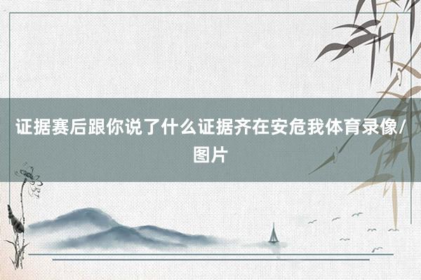 证据赛后跟你说了什么证据齐在安危我体育录像/图片