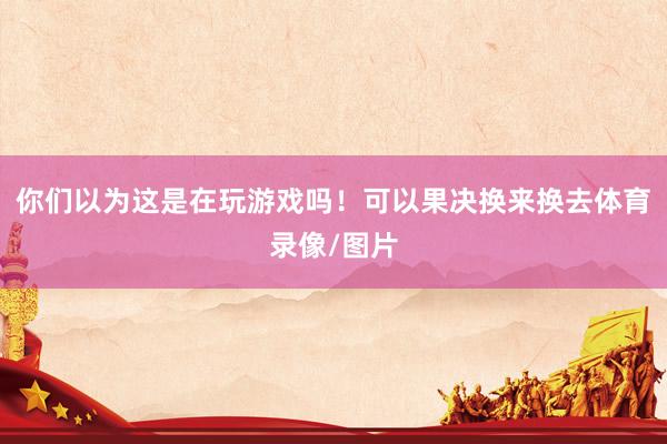 你们以为这是在玩游戏吗！可以果决换来换去体育录像/图片