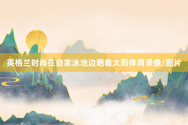 英格兰时尚在自家泳池边晒着太阳体育录像/图片