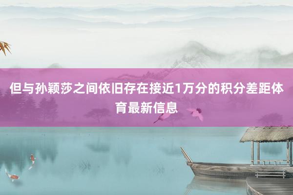但与孙颖莎之间依旧存在接近1万分的积分差距体育最新信息