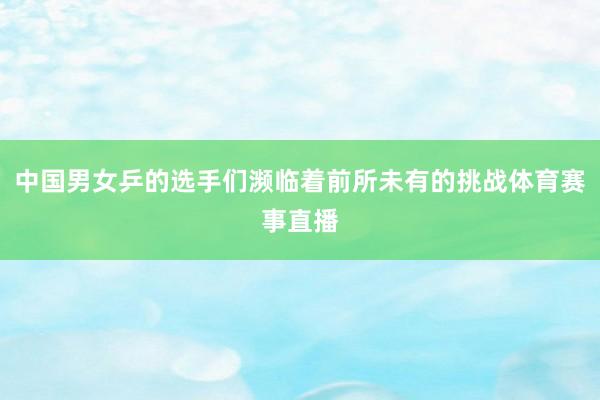 中国男女乒的选手们濒临着前所未有的挑战体育赛事直播