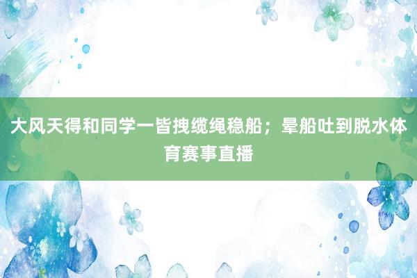 大风天得和同学一皆拽缆绳稳船;晕船吐到脱水体育赛事直播
