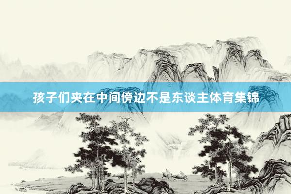 孩子们夹在中间傍边不是东谈主体育集锦