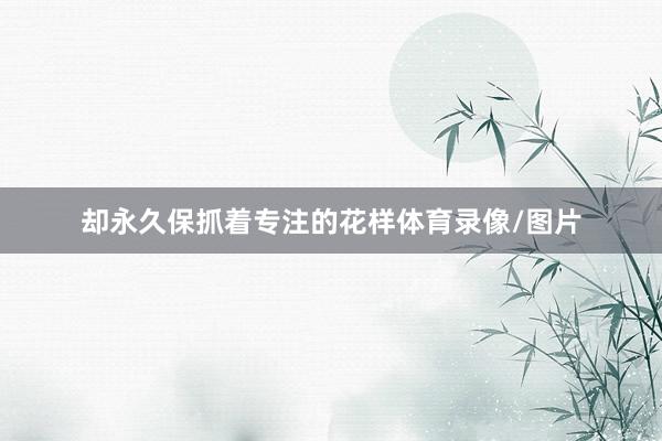 却永久保抓着专注的花样体育录像/图片